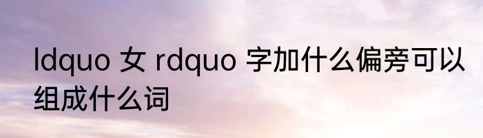 ldquo 女 rdquo 字加什么偏旁可以组成什么词