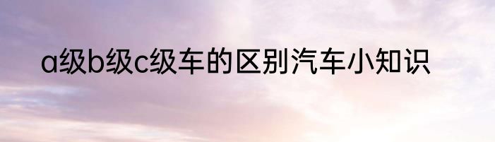 a级b级c级车的区别汽车小知识