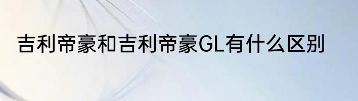 吉利帝豪和吉利帝豪GL有什么区别