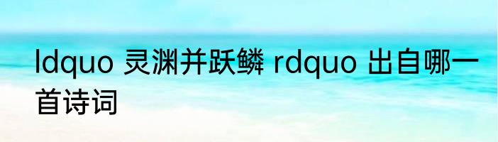 ldquo 灵渊并跃鳞 rdquo 出自哪一首诗词