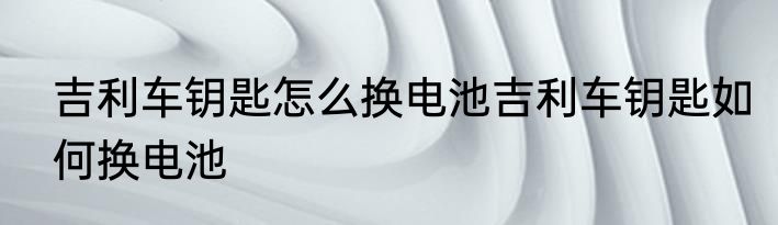 吉利车钥匙怎么换电池吉利车钥匙如何换电池