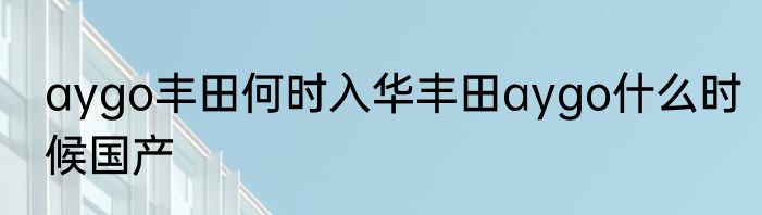 aygo丰田何时入华丰田aygo什么时候国产