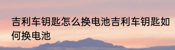 吉利车钥匙怎么换电池吉利车钥匙如何换电池