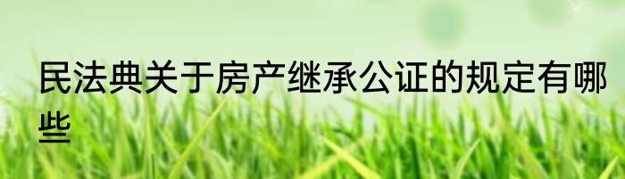 民法典关于房产继承公证的规定有哪些