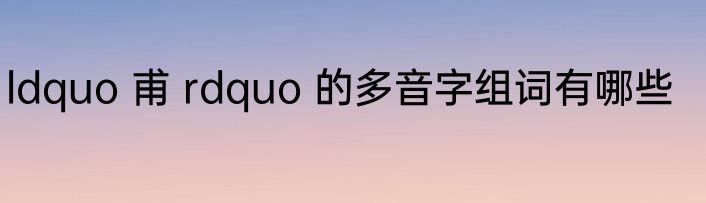 ldquo 甫 rdquo 的多音字组词有哪些