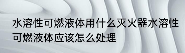 水溶性可燃液体用什么灭火器水溶性可燃液体应该怎么处理