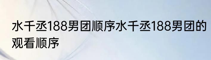 水千丞188男团顺序水千丞188男团的观看顺序