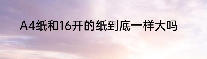 A4纸和16开的纸到底一样大吗