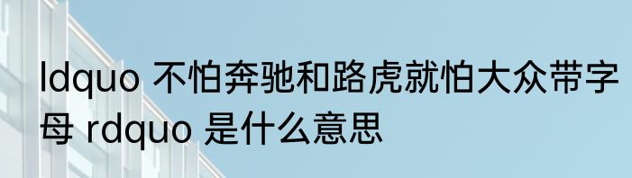 ldquo 不怕奔驰和路虎就怕大众带字母 rdquo 是什么意思