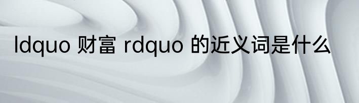 ldquo 财富 rdquo 的近义词是什么