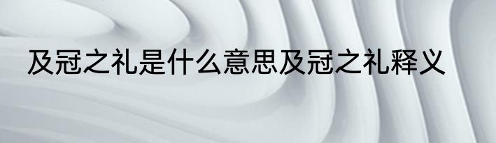 及冠之礼是什么意思及冠之礼释义