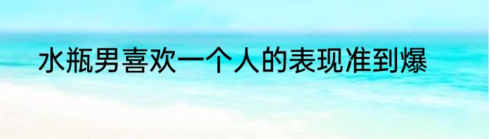 水瓶男喜欢一个人的表现准到爆