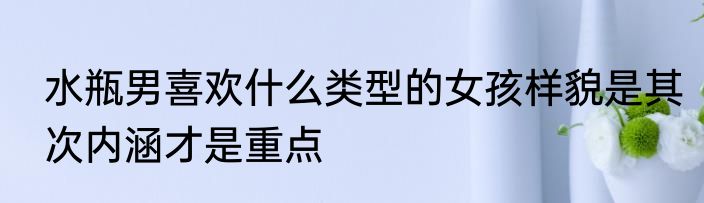 水瓶男喜欢什么类型的女孩样貌是其次内涵才是重点
