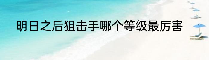 明日之后狙击手哪个等级最厉害