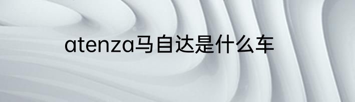 atenza马自达是什么车