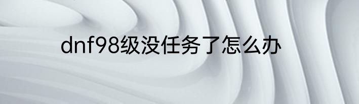 dnf98级没任务了怎么办