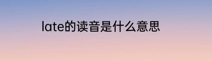 late的读音是什么意思