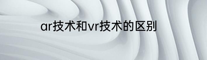 ar技术和vr技术的区别