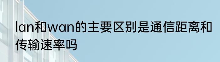 lan和wan的主要区别是通信距离和传输速率吗