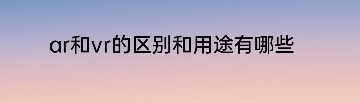ar和vr的区别和用途有哪些