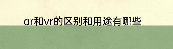 ar和vr的区别和用途有哪些