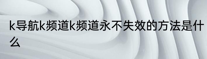 k导航k频道k频道永不失效的方法是什么