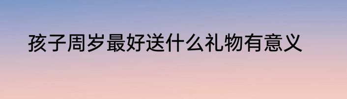 孩子周岁最好送什么礼物有意义