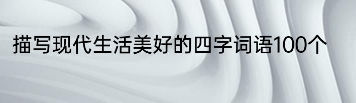 描写现代生活美好的四字词语100个