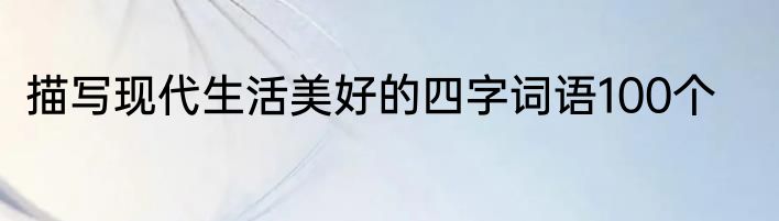 描写现代生活美好的四字词语100个