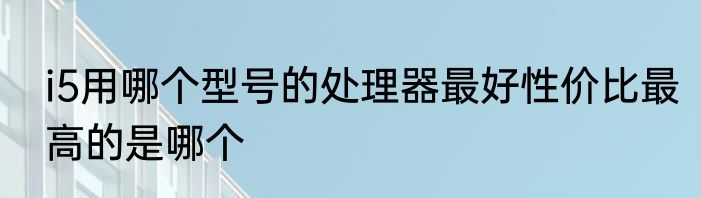 i5用哪个型号的处理器最好性价比最高的是哪个