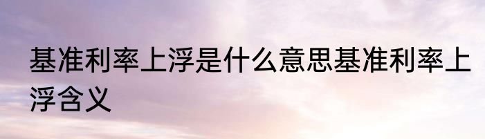 基准利率上浮是什么意思基准利率上浮含义
