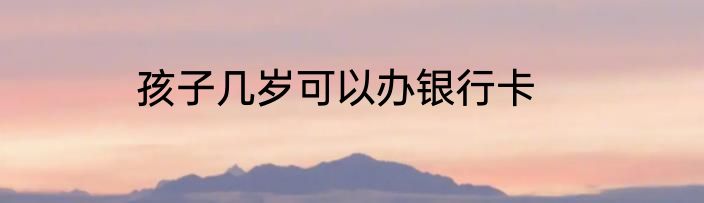 孩子几岁可以办银行卡