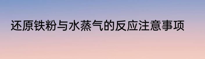 还原铁粉与水蒸气的反应注意事项