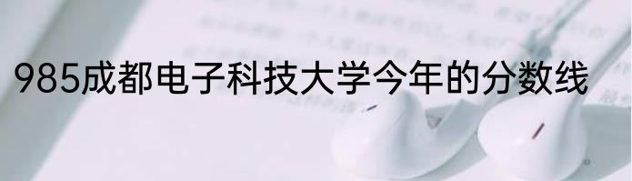 985成都电子科技大学今年的分数线