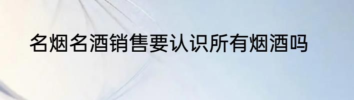 名烟名酒销售要认识所有烟酒吗