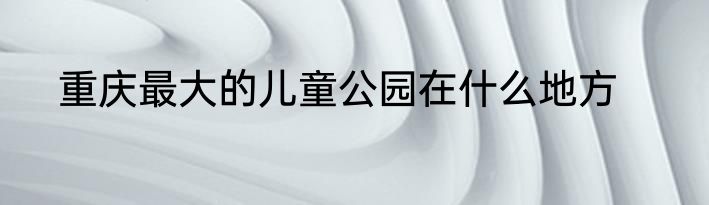 重庆最大的儿童公园在什么地方