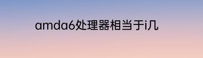 amda6处理器相当于i几