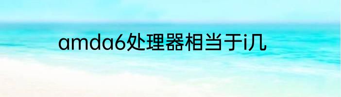 amda6处理器相当于i几