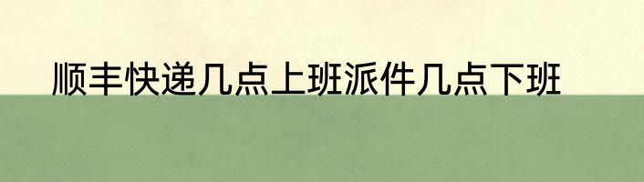 顺丰快递几点上班派件几点下班