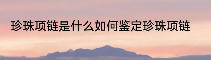 珍珠项链是什么如何鉴定珍珠项链