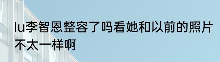Iu李智恩整容了吗看她和以前的照片不太一样啊