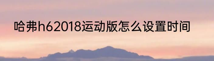 哈弗h62018运动版怎么设置时间