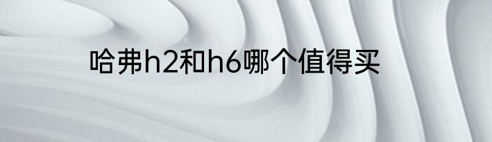 哈弗h2和h6哪个值得买