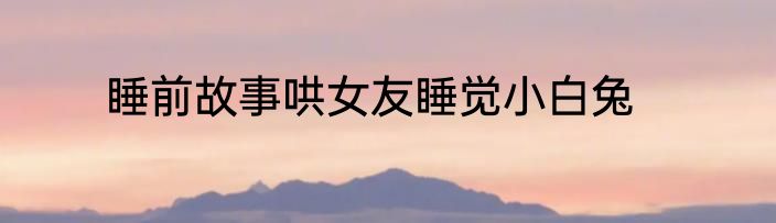 睡前故事哄女友睡觉小白兔