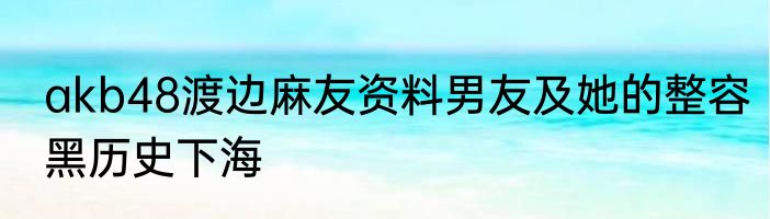 akb48渡边麻友资料男友及她的整容黑历史下海
