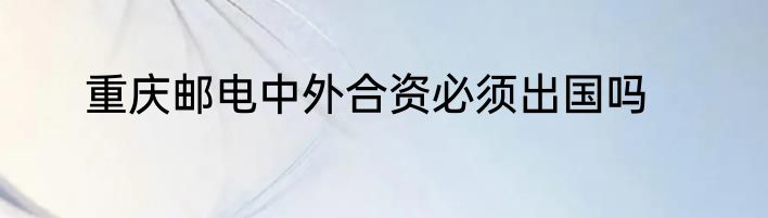 重庆邮电中外合资必须出国吗