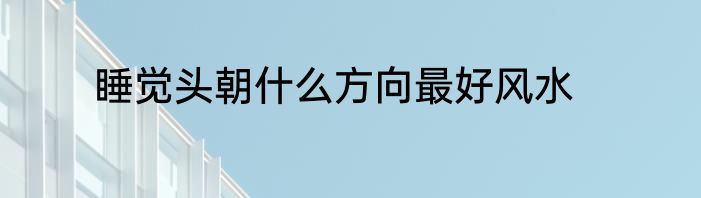 睡觉头朝什么方向最好风水