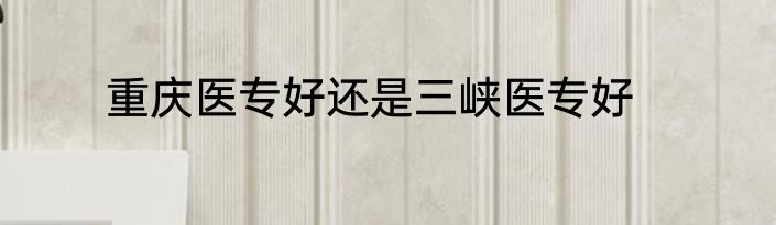 重庆医专好还是三峡医专好