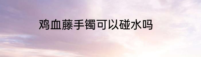 鸡血藤手镯可以碰水吗