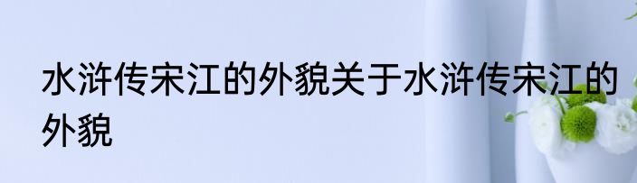 水浒传宋江的外貌关于水浒传宋江的外貌